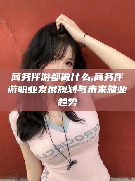 澧县商务伴游都做什么,商务伴游职业发展规划与未来就业趋势