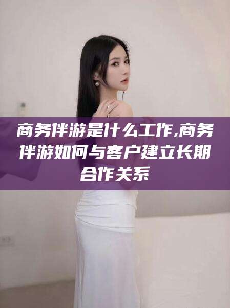 澧县商务伴游是什么工作,商务伴游如何与客户建立长期合作关系