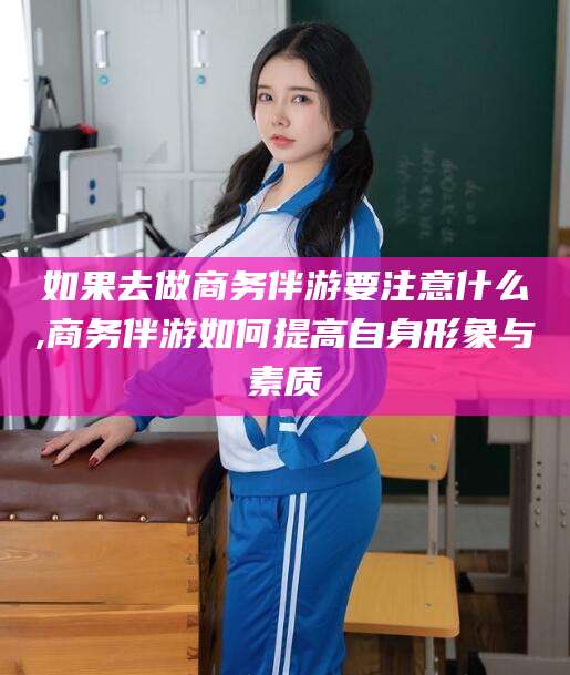 澧县如果去做商务伴游要注意什么,商务伴游如何提高自身形象与素质