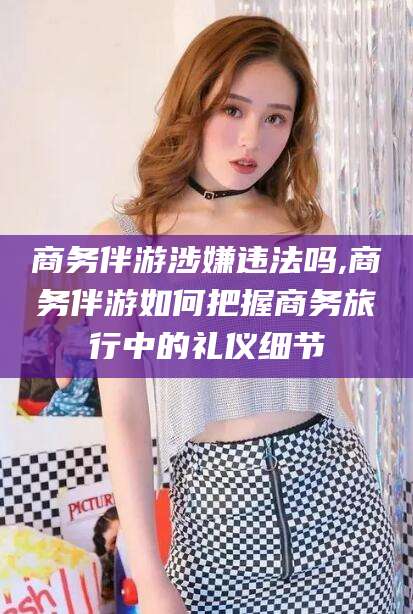 澧县商务伴游涉嫌违法吗,商务伴游如何把握商务旅行中的礼仪细节