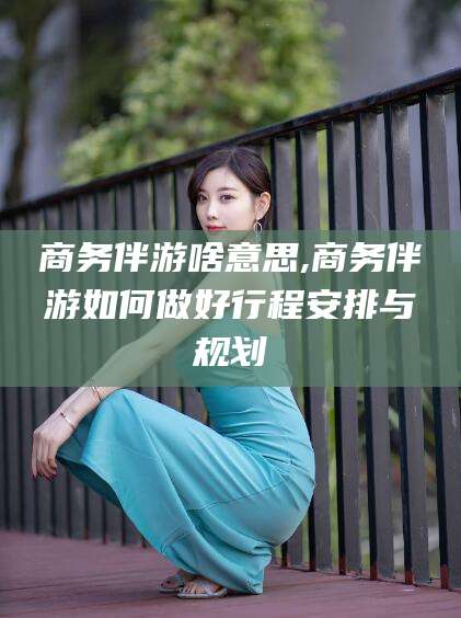 澧县商务伴游啥意思,商务伴游如何做好行程安排与规划