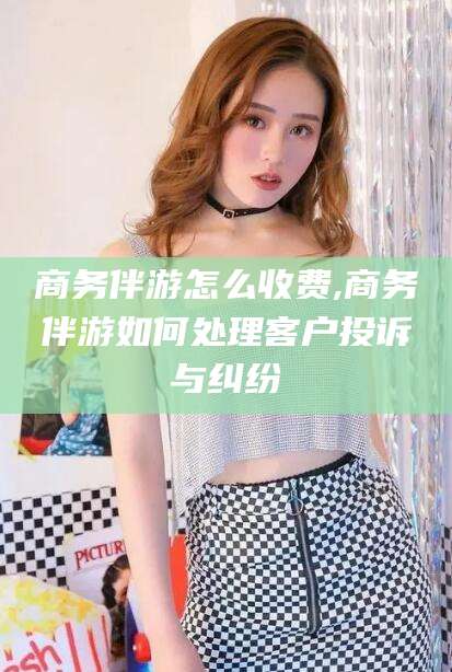 澧县商务伴游怎么收费,商务伴游如何处理客户投诉与纠纷