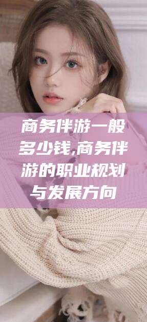 澧县商务伴游一般多少钱,商务伴游的职业规划与发展方向