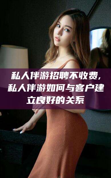 澧县私人伴游招聘不收费,私人伴游如何与客户建立良好的关系