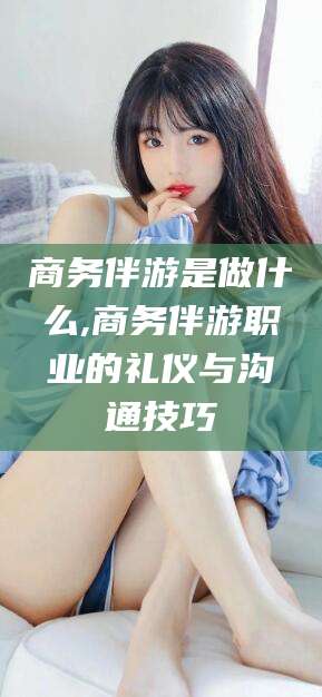 澧县商务伴游是做什么,商务伴游职业的礼仪与沟通技巧