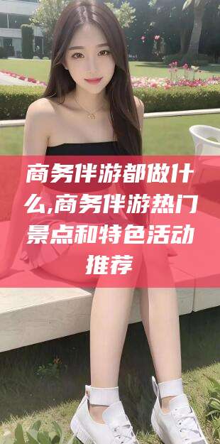 澧县商务伴游都做什么,商务伴游热门景点和特色活动推荐