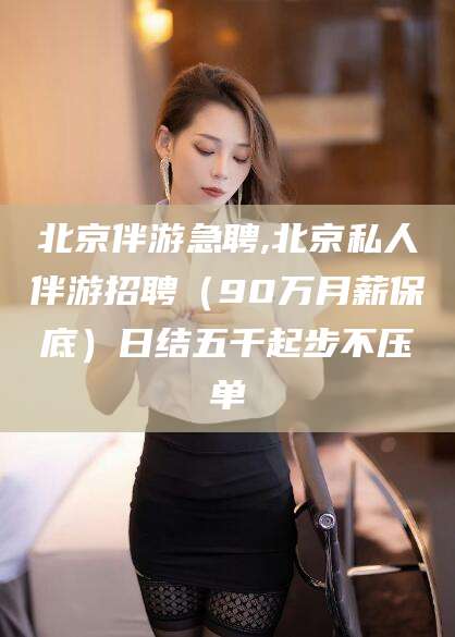 澧县北京伴游急聘,北京私人伴游招聘（90万月薪保底）日结五千起步不压单