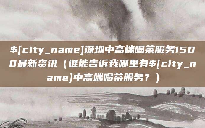 澧县深圳中高端喝茶服务1500最新资讯(谁能告诉我哪里有澧县中高端喝茶服务?)