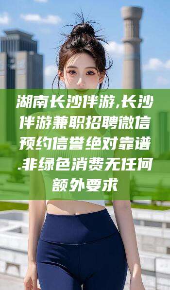 澧县湖南长沙伴游,长沙伴游兼职招聘微信预约信誉绝对靠谱.非绿色消费无任何额外要求