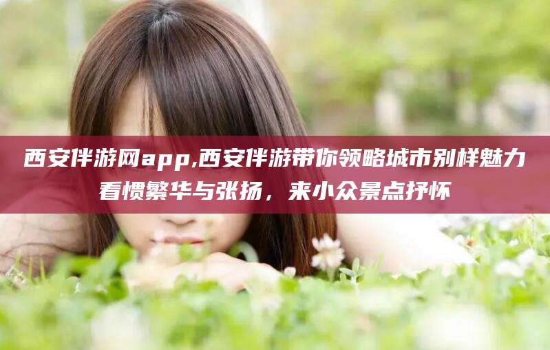 澧县西安伴游网app,西安伴游带你领略城市别样魅力看惯繁华与张扬，来小众景点抒怀
