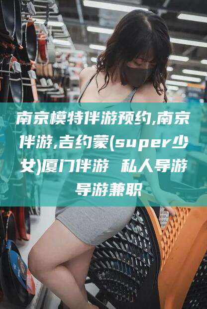 澧县南京模特伴游预约,南京伴游,吉约蒙(super少女)厦门伴游 私人导游 导游兼职
