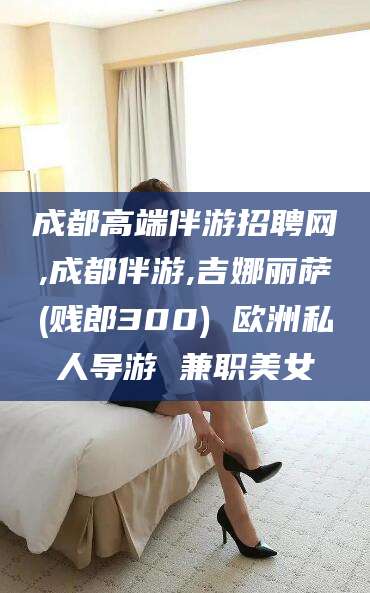 澧县成都高端伴游招聘网,成都伴游,吉娜丽萨(贱郎300) 欧洲私人导游 兼职美女