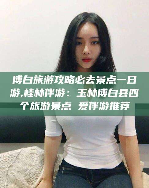 澧县博白旅游攻略必去景点一日游,桂林伴游：玉林博白县四个旅游景点 爱伴游推荐