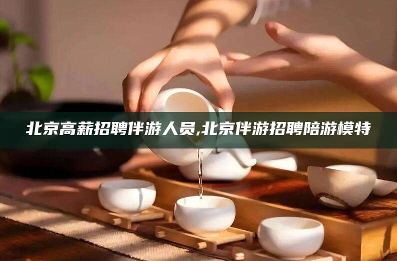 澧县北京高薪招聘伴游人员,北京伴游招聘陪游模特