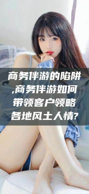 澧县商务伴游的陷阱,商务伴游如何带领客户领略各地风土人情?