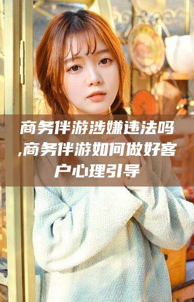 澧县商务伴游涉嫌违法吗,商务伴游如何做好客户心理引导