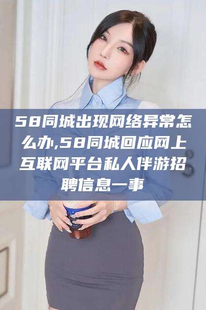 澧县58同城出现网络异常怎么办,58同城回应网上互联网平台私人伴游招聘信息一事