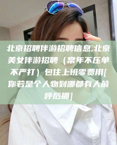 澧县北京招聘伴游招聘信息,北京美女伴游招聘（常年不压单不严打）包住上班零费用[你若是个人物到哪都有人前呼后拥]