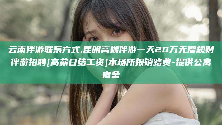 澧县云南伴游联系方式,昆明高端伴游一天20万无潜规则伴游招聘[高薪日结工资]本场所报销路费-提供公寓宿舍