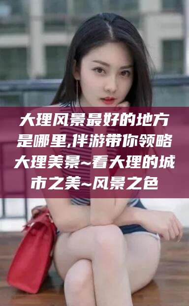 澧县大理风景最好的地方是哪里,伴游带你领略大理美景~看大理的城市之美~风景之色