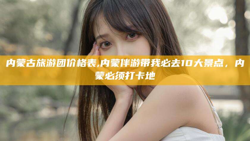 澧县内蒙古旅游团价格表,内蒙伴游带我必去10大景点，内蒙必须打卡地