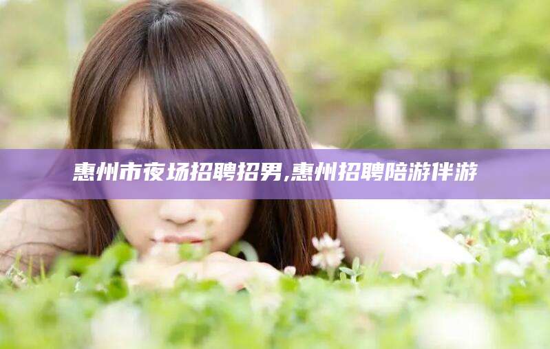 澧县惠州市夜场招聘招男,惠州招聘陪游伴游