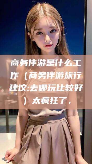 澧县商务伴游是什么工作（商务伴游旅行建议:去哪玩比较好）太疯狂了，