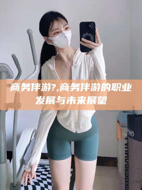 澧县商务伴游?,商务伴游的职业发展与未来展望