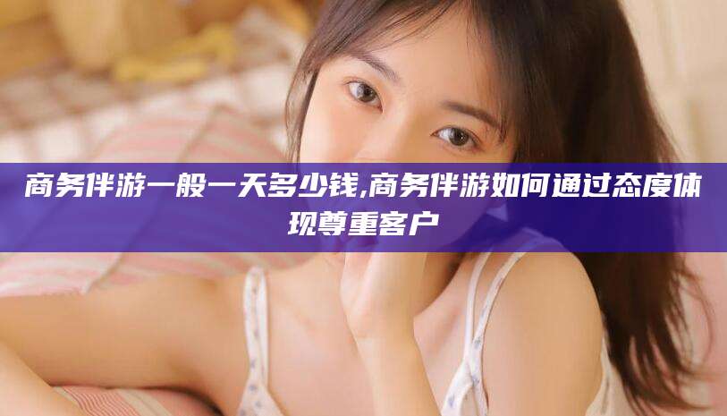 澧县商务伴游一般一天多少钱,商务伴游如何通过态度体现尊重客户