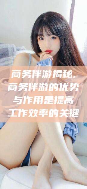 澧县商务伴游揭秘,商务伴游的优势与作用是提高工作效率的关键