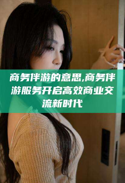 澧县商务伴游的意思,商务伴游服务开启高效商业交流新时代