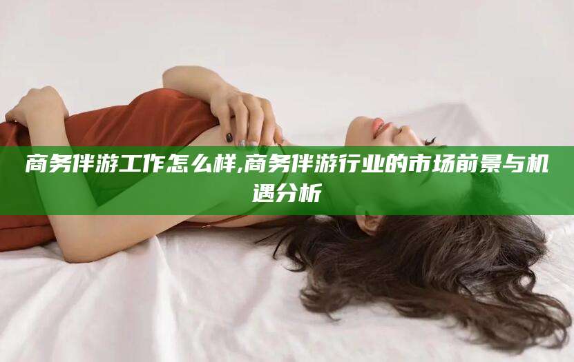 澧县商务伴游工作怎么样,商务伴游行业的市场前景与机遇分析