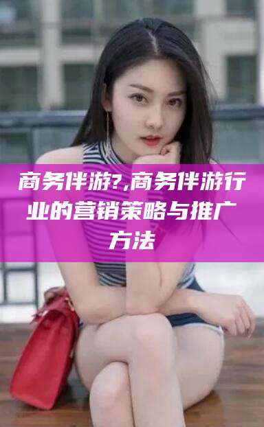澧县商务伴游?,商务伴游行业的营销策略与推广方法