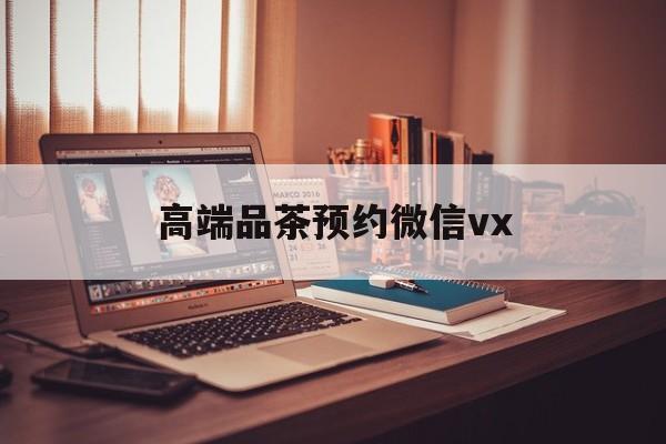 澧县关于高端品茶预约微信vx的信息